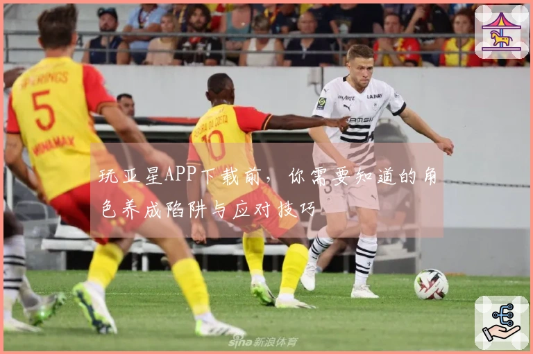 玩亚星APP下载前，你需要知道的角色养成陷阱与应对技巧