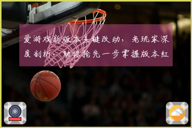 爱游戏新版本关键改动，老玩家深度剖析，助你抢先一步掌握版本红利！