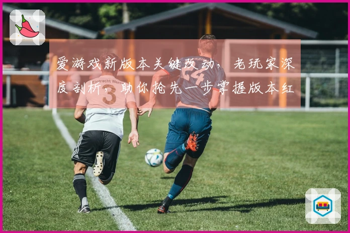 爱游戏新版本关键改动，老玩家深度剖析，助你抢先一步掌握版本红利！